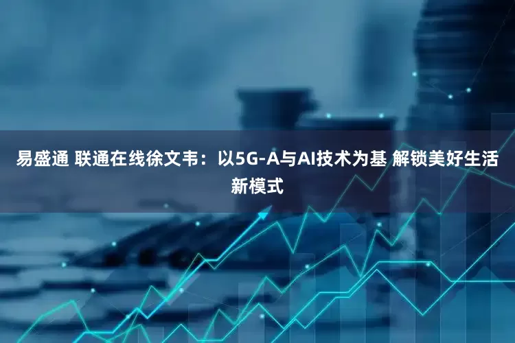 易盛通 联通在线徐文韦：以5G-A与AI技术为基 解锁美好生活新模式