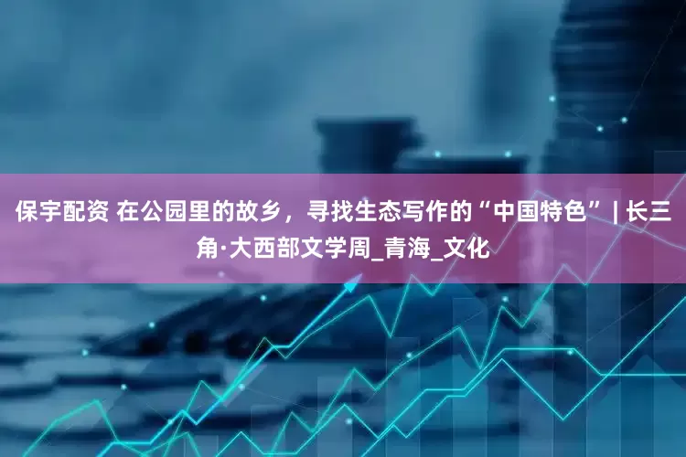 保宇配资 在公园里的故乡，寻找生态写作的“中国特色” | 长三角·大西部文学周_青海_文化