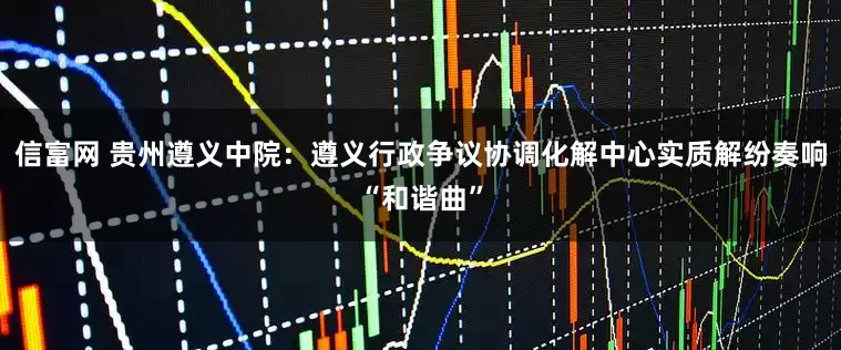 信富网 贵州遵义中院：遵义行政争议协调化解中心实质解纷奏响“和谐曲”