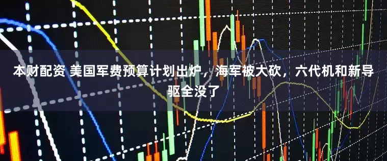 本财配资 美国军费预算计划出炉，海军被大砍，六代机和新导驱全没了