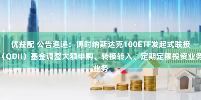 优益配 公告速递：博时纳斯达克100ETF发起式联接（QDII）基金调整大额申购、转换转入、定期定额投资业务