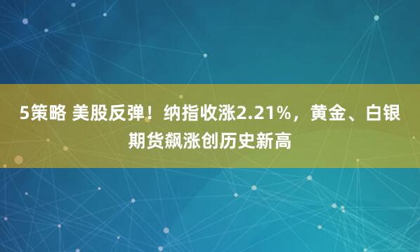 5策略 美股反弹！纳指收涨2.21%，黄金、白银期货飙涨创历史新高