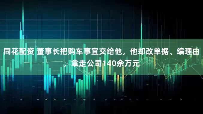 同花配资 董事长把购车事宜交给他，他却改单据、编理由，拿走公司140余万元