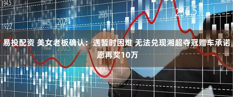 易投配资 美女老板确认：遇暂时困难 无法兑现湘超夺冠赠车承诺 愿再奖10万